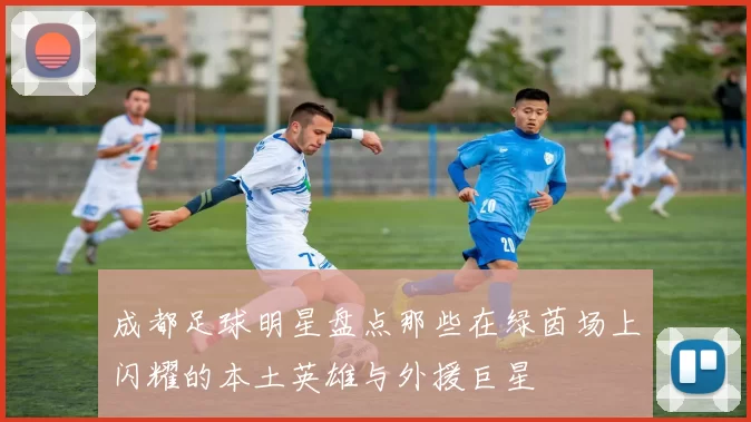 成都足球明星盘点那些在绿茵场上闪耀的本土英雄与外援巨星