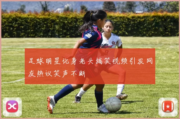 足球明星化身老头搞笑视频引发网友热议笑声不断