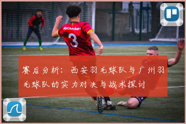 赛后分析：西安羽毛球队与广州羽毛球队的实力对决与战术探讨