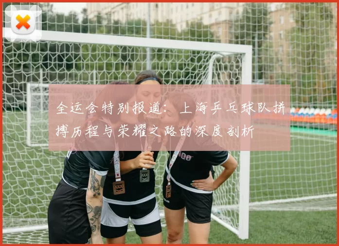 全运会特别报道：上海乒乓球队拼搏历程与荣耀之路的深度剖析