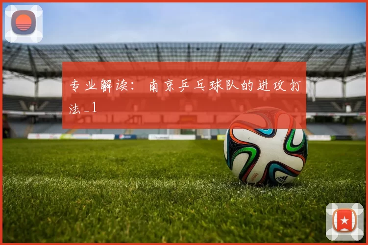 专业解读：南京乒乓球队的进攻打法_1