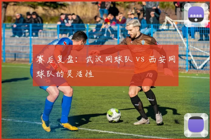 赛后复盘：武汉网球队 vs 西安网球队的灵活性