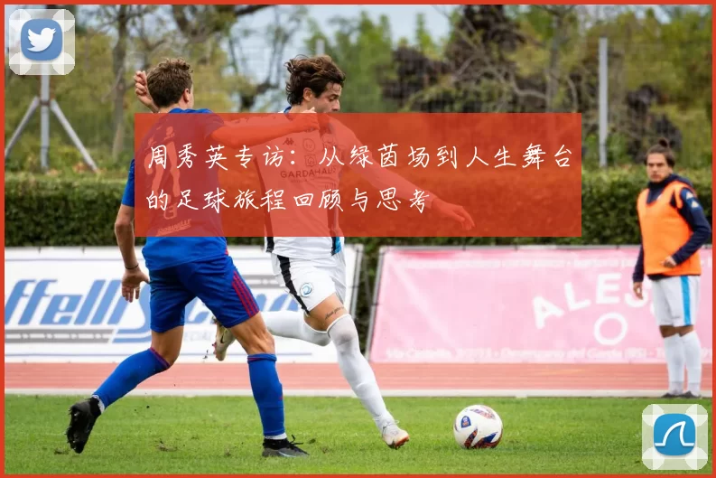 周秀英专访：从绿茵场到人生舞台的足球旅程回顾与思考