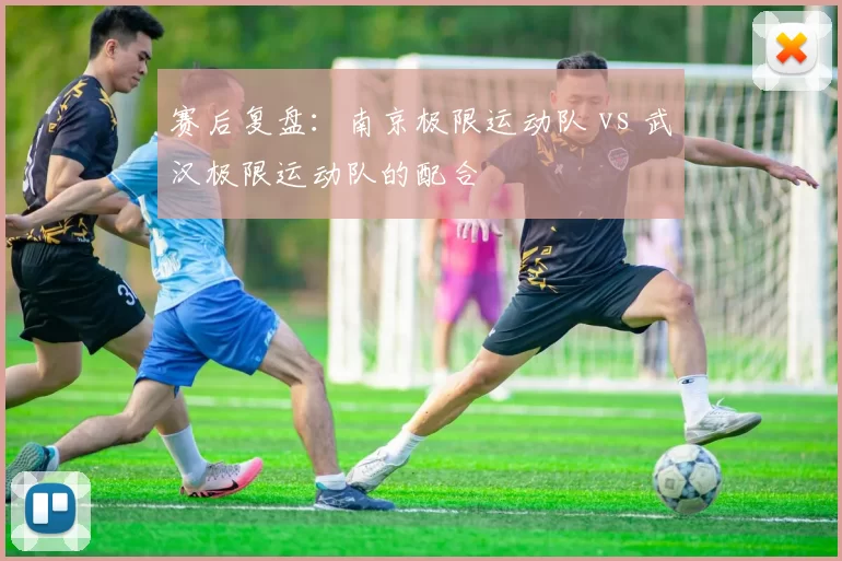 赛后复盘：南京极限运动队 vs 武汉极限运动队的配合