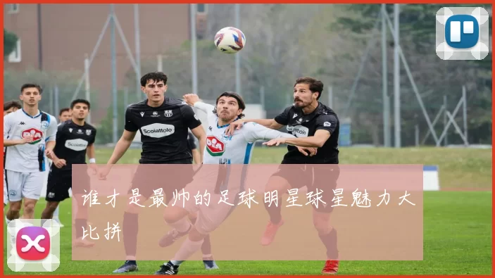 谁才是最帅的足球明星球星魅力大比拼